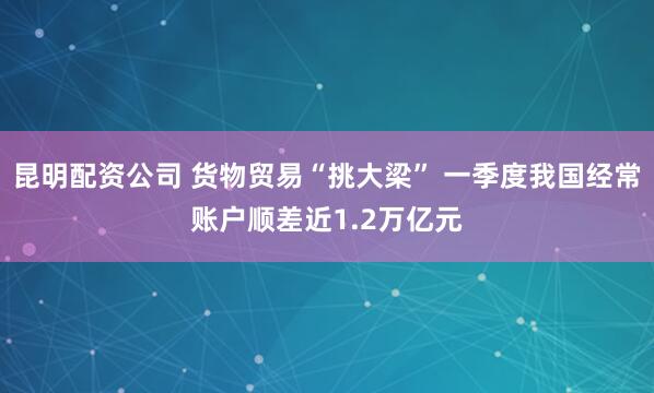 昆明配资公司 货物贸易“挑大梁” 一季度我国经常账户顺差近1.2万亿元