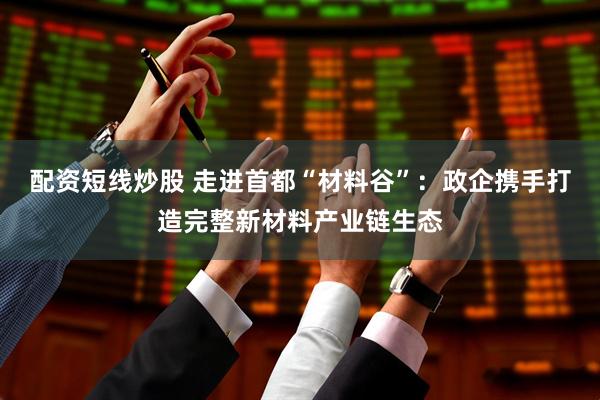 配资短线炒股 走进首都“材料谷”：政企携手打造完整新材料产业链生态
