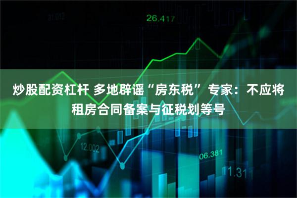 炒股配资杠杆 多地辟谣“房东税” 专家：不应将租房合同备案与征税划等号