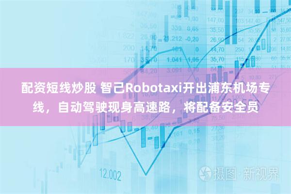 配资短线炒股 智己Robotaxi开出浦东机场专线，自动驾驶现身高速路，将配备安全员