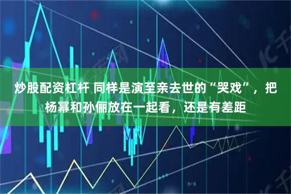 炒股配资杠杆 同样是演至亲去世的“哭戏”，把杨幂和孙俪放在一起看，还是有差距