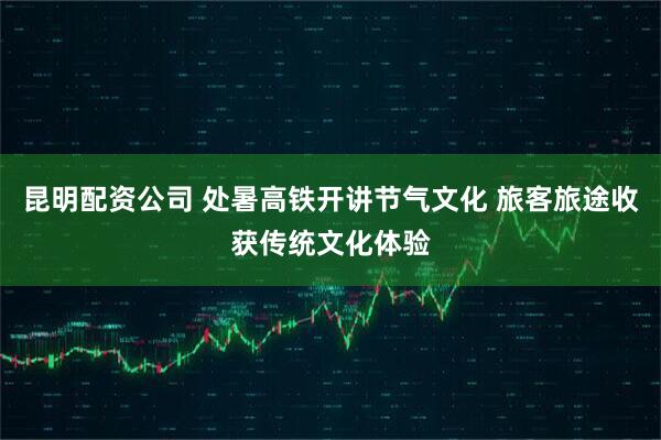 昆明配资公司 处暑高铁开讲节气文化 旅客旅途收获传统文化体验