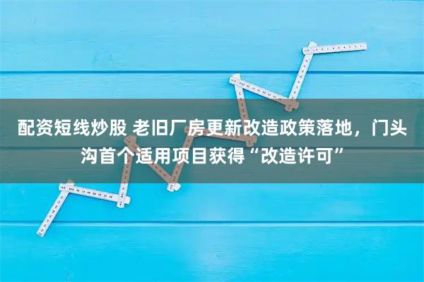 配资短线炒股 老旧厂房更新改造政策落地，门头沟首个适用项目获得“改造许可”