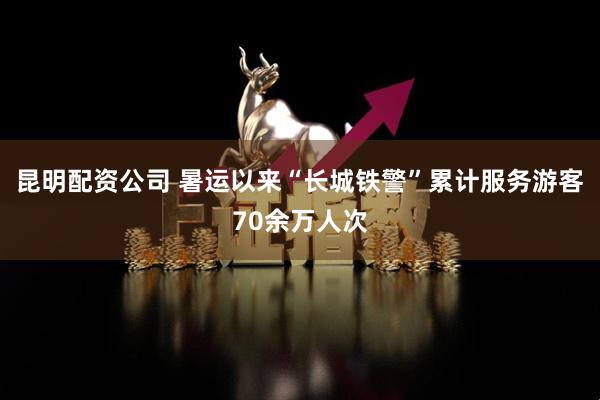昆明配资公司 暑运以来“长城铁警”累计服务游客70余万人次