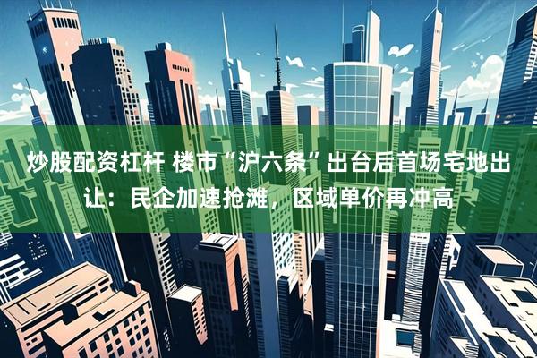 炒股配资杠杆 楼市“沪六条”出台后首场宅地出让：民企加速抢滩，区域单价再冲高