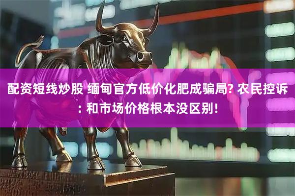 配资短线炒股 缅甸官方低价化肥成骗局? 农民控诉: 和市场价格根本没区别!
