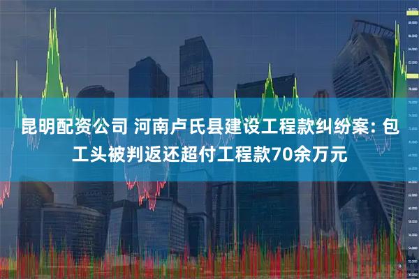 昆明配资公司 河南卢氏县建设工程款纠纷案: 包工头被判返还超付工程款70余万元