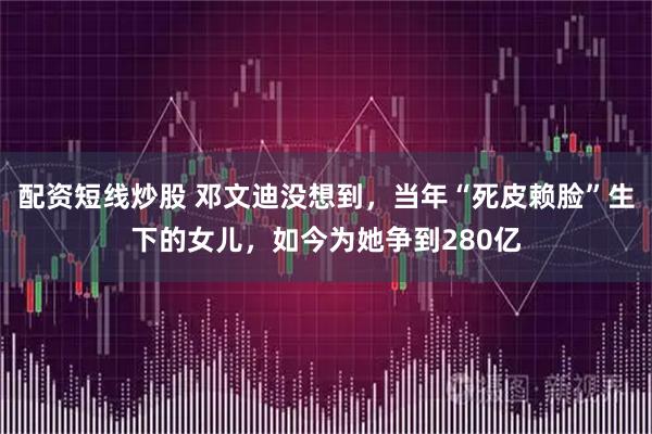 配资短线炒股 邓文迪没想到，当年“死皮赖脸”生下的女儿，如今为她争到280亿