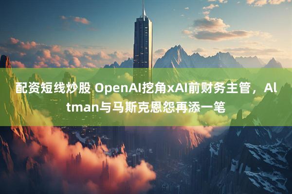 配资短线炒股 OpenAI挖角xAI前财务主管，Altman与马斯克恩怨再添一笔