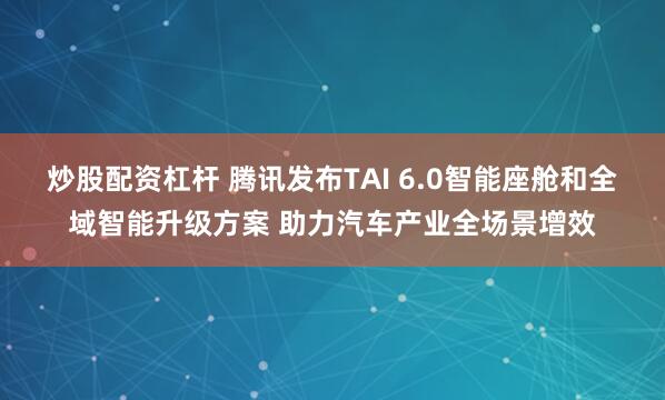 炒股配资杠杆 腾讯发布TAI 6.0智能座舱和全域智能升级方案 助力汽车产业全场景增效