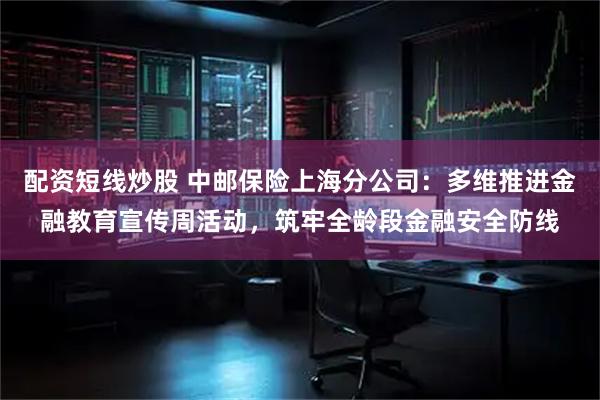 配资短线炒股 中邮保险上海分公司：多维推进金融教育宣传周活动，筑牢全龄段金融安全防线