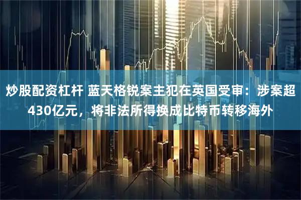 炒股配资杠杆 蓝天格锐案主犯在英国受审：涉案超430亿元，将非法所得换成比特币转移海外