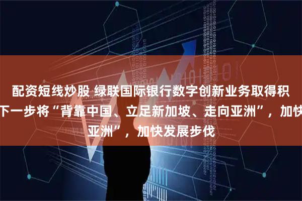 配资短线炒股 绿联国际银行数字创新业务取得积极成果，下一步将“背靠中国、立足新加坡、走向亚洲”，加快发展步伐