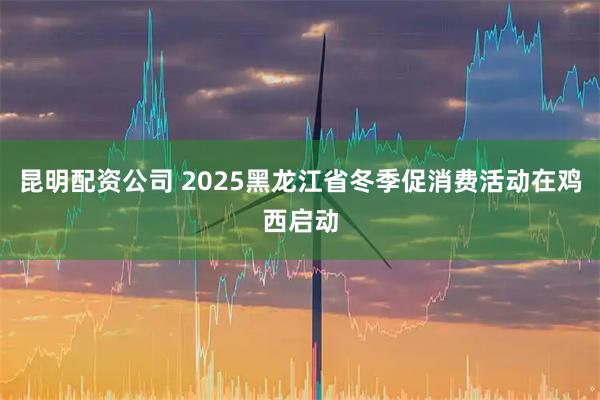 昆明配资公司 2025黑龙江省冬季促消费活动在鸡西启动