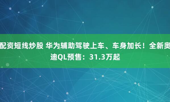 配资短线炒股 华为辅助驾驶上车、车身加长！全新奥迪QL预售：31.3万起