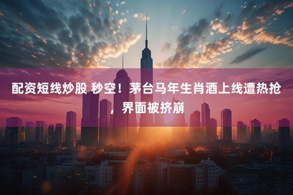 配资短线炒股 秒空！茅台马年生肖酒上线遭热抢，界面被挤崩