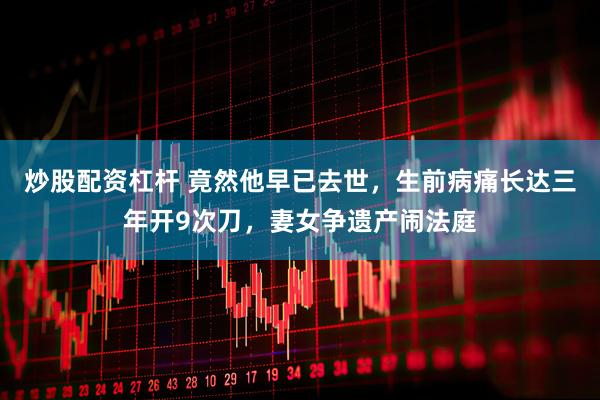 炒股配资杠杆 竟然他早已去世，生前病痛长达三年开9次刀，妻女争遗产闹法庭