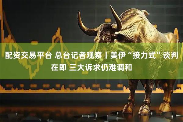 配资交易平台 总台记者观察丨美伊“接力式”谈判在即 三大诉求仍难调和