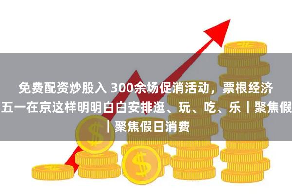 免费配资炒股入 300余场促消活动，票根经济联动，五一在京这样明明白白安排逛、玩、吃、乐｜聚焦假日消费