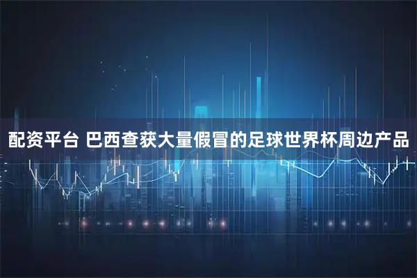 配资平台 巴西查获大量假冒的足球世界杯周边产品
