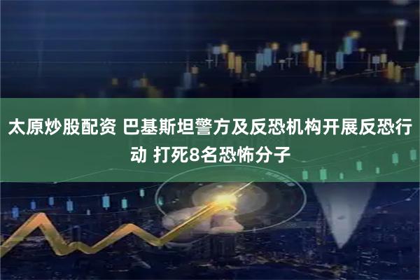 太原炒股配资 巴基斯坦警方及反恐机构开展反恐行动 打死8名恐怖分子