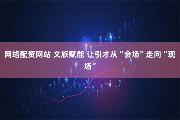 网络配资网站 文旅赋能 让引才从“会场”走向“现场”