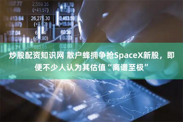 炒股配资知识网 散户蜂拥争抢SpaceX新股，即便不少人认为其估值“离谱至极”